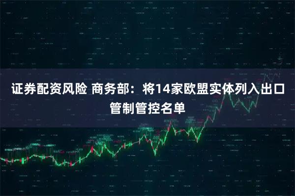 证券配资风险 商务部：将14家欧盟实体列入出口管制管控名单