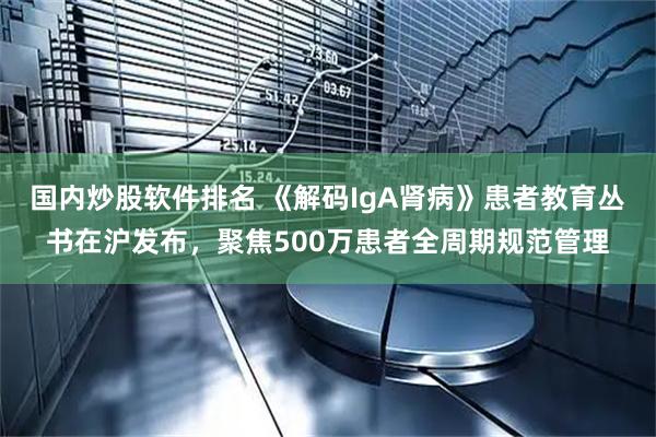 国内炒股软件排名 《解码IgA肾病》患者教育丛书在沪发布，聚焦500万患者全周期规范管理